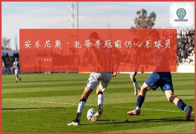 安东尼奥·孔蒂夺冠前仍心系球员……