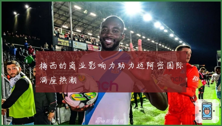 梅西的商业影响力助力迈阿密国际满座热潮