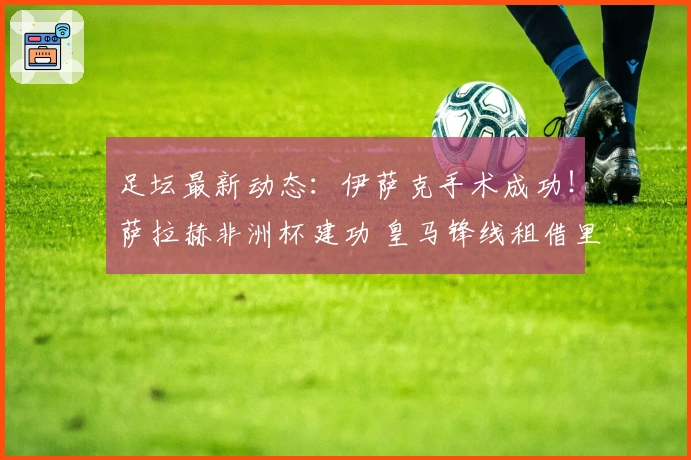 足坛最新动态：伊萨克手术成功！萨拉赫非洲杯建功 皇马锋线租借里昂