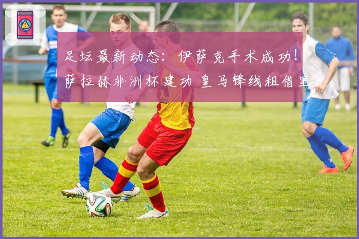 足坛最新动态:伊萨克手术成功!萨拉赫非洲杯建功 皇马锋线租借里昂