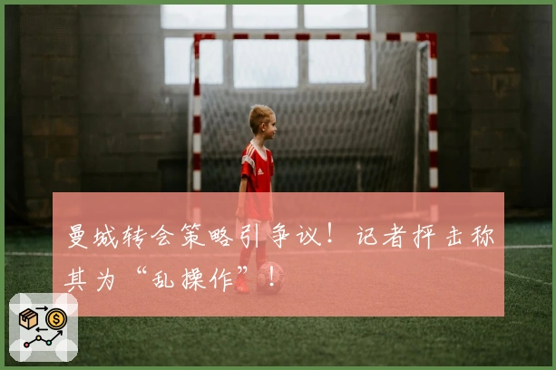 曼城转会策略引争议！记者抨击称其为“乱操作”！