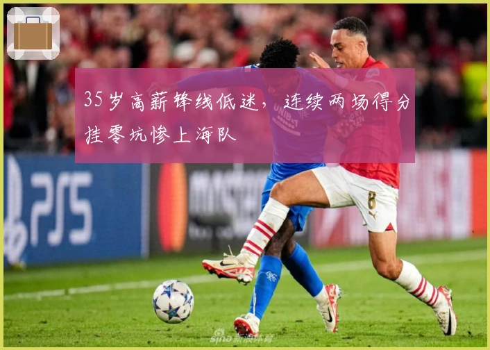 35岁高薪锋线低迷，连续两场得分挂零坑惨上海队