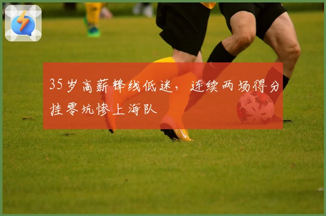 35岁高薪锋线低迷,连续两场得分挂零坑惨上海队