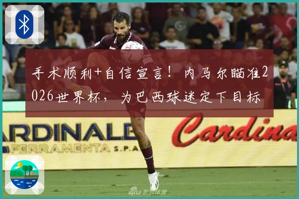 手术顺利+自信宣言!内马尔瞄准2026世界杯,为巴西球迷定下目标