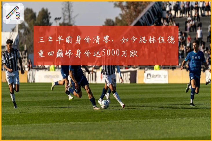 三年半前身价清零，如今格林伍德重回巅峰身价达5000万欧