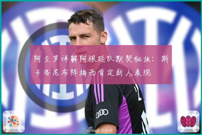 阿圭罗详解阿根廷队默契秘诀：斯卡洛尼布阵梅西肯定新人表现