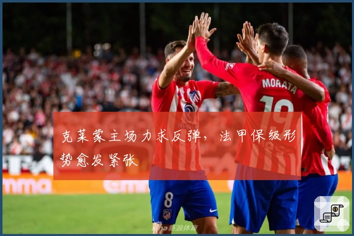 克莱蒙主场力求反弹，法甲保级形势愈发紧张