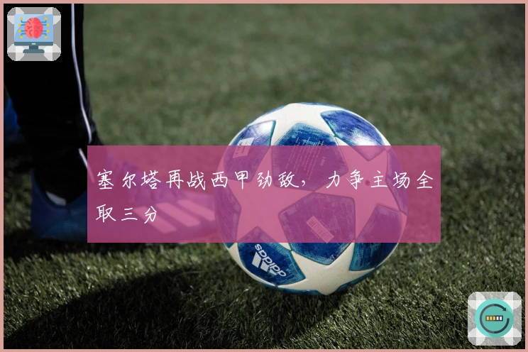 塞尔塔再战西甲劲敌，力争主场全取三分